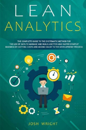 Lean Analytics: The Complete Guide to the Systematic Method for the Use of Data to Manage and Build a Better and Faster Startup Business by Cutting Costs and Adding Value to the Development Process